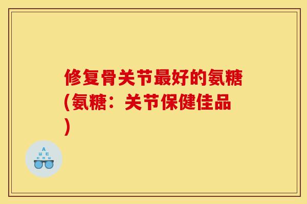 修复骨关节好的氨糖(氨糖:关节保健佳品) 修复骨关节好的氨糖(氨糖:关节保健佳品)