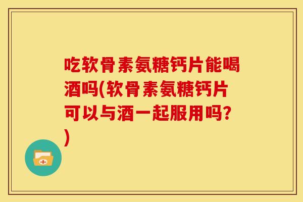 吃软骨素氨糖钙片能喝酒吗(软骨素氨糖钙片可以与酒一起服用吗?) 吃软骨素氨糖钙片能喝酒吗(软骨素氨糖钙片可以与酒一起服用吗?)