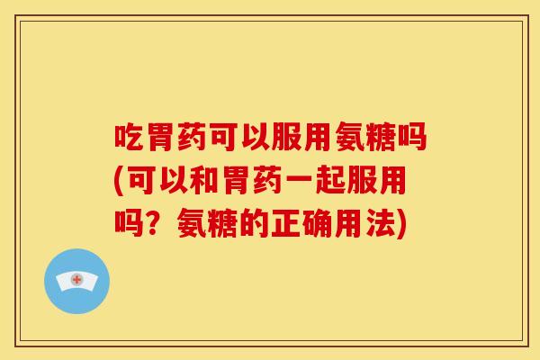 吃胃药可以服用氨糖吗(可以和胃药一起服用吗？氨糖的正确用法)
