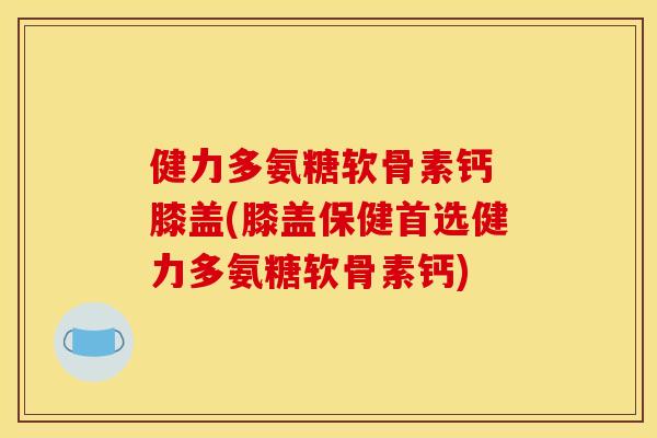 健力多氨糖软骨素钙 膝盖(膝盖保健首选健力多氨糖软骨素钙) 健力多氨糖软骨素钙 膝盖(膝盖保健首选健力多氨糖软骨素钙)