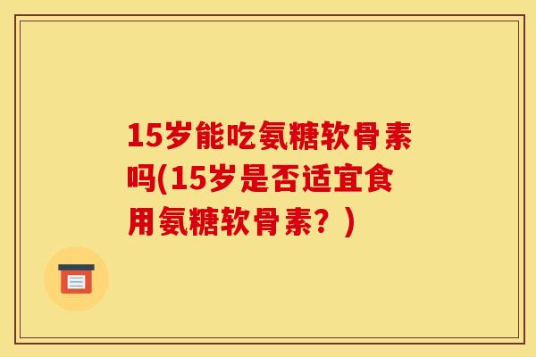 15岁能吃氨糖软骨素吗(15岁是否适宜食用氨糖软骨素?) 15岁能吃氨糖软骨素吗(15岁是否适宜食用氨糖软骨素?)
