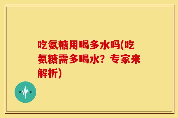 吃氨糖用喝多水吗(吃氨糖需多喝水?专家来解析) 吃氨糖用喝多水吗(吃氨糖需多喝水?专家来解析)
