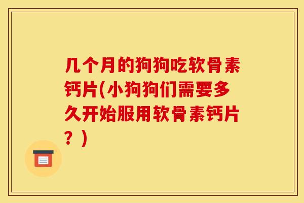 几个月的狗狗吃软骨素钙片(小狗狗们需要多久开始服用软骨素钙片？)