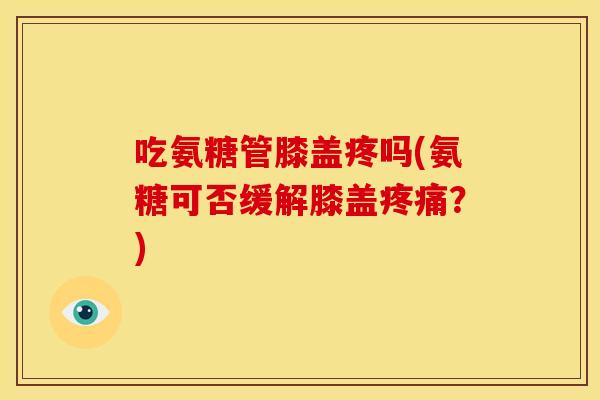 吃氨糖管膝盖疼吗(氨糖可否缓解膝盖？)