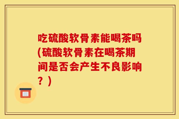 吃硫酸软骨素能喝茶吗(硫酸软骨素在喝茶期间是否会产生不良影响?) 吃硫酸软骨素能喝茶吗(硫酸软骨素在喝茶期间是否会产生不良影响?)