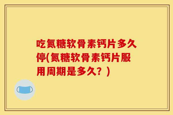 吃氮糖软骨素钙片多久停(氮糖软骨素钙片服用周期是多久？)