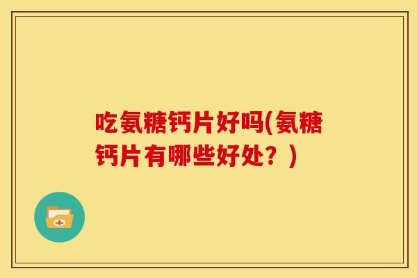 吃氨糖钙片好吗(氨糖钙片有哪些好处？)