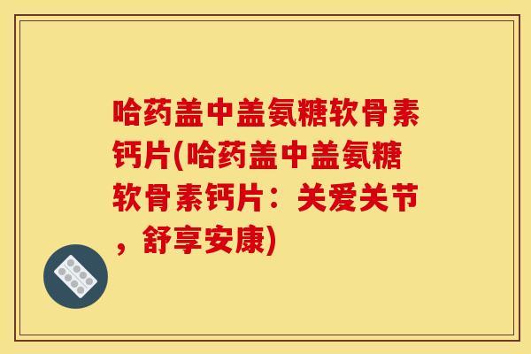 哈药盖中盖氨糖软骨素钙片(哈药盖中盖氨糖软骨素钙片:关爱关节,舒享安康) 哈药盖中盖氨糖软骨素钙片(哈药盖中盖氨糖软骨素钙片:关爱关节,舒享安康)