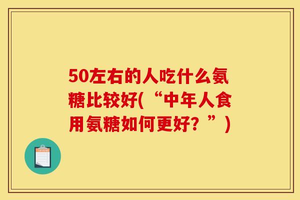 50左右的人吃什么氨糖比较好(“中年人食用氨糖如何更好?”) 50左右的人吃什么氨糖比较好(“中年人食用氨糖如何更好?”)