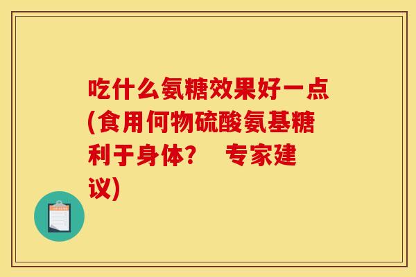 吃什么氨糖效果好一点(食用何物硫酸氨基糖利于身体？  专家建议)