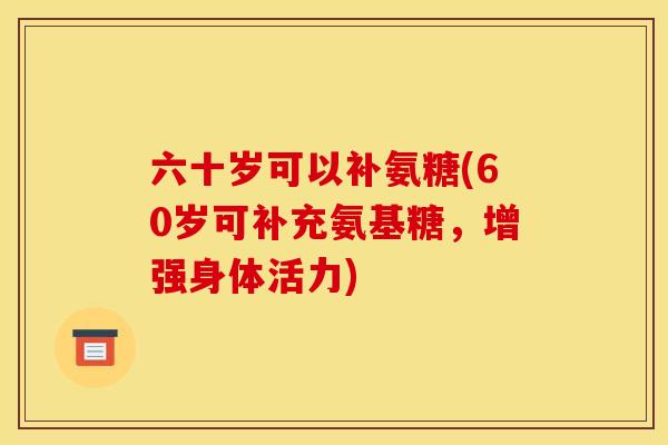 六十岁可以补氨糖(60岁可补充氨基糖，增强身体活力)