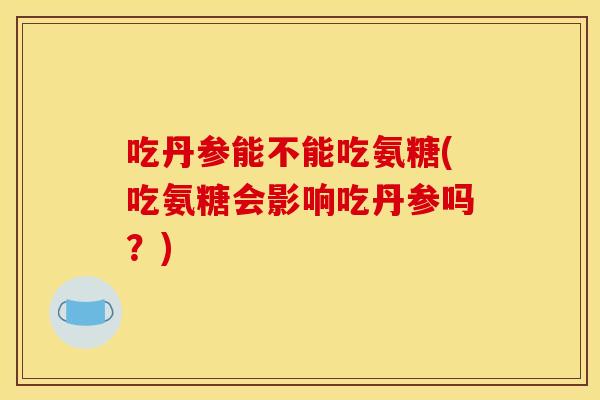 吃丹参能不能吃氨糖(吃氨糖会影响吃丹参吗？)