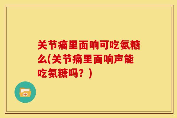 关节痛里面响可吃氨糖么(关节痛里面响声能吃氨糖吗？)