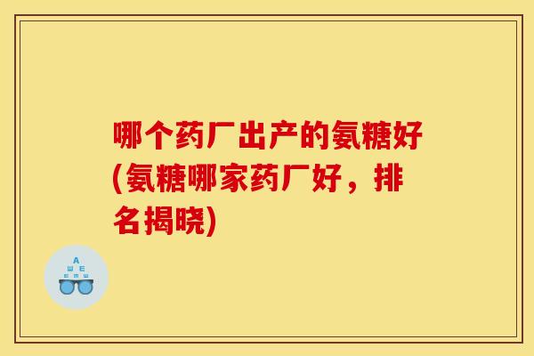 哪个药厂出产的氨糖好(氨糖哪家药厂好,排名揭晓) 哪个药厂出产的氨糖好(氨糖哪家药厂好,排名揭晓)