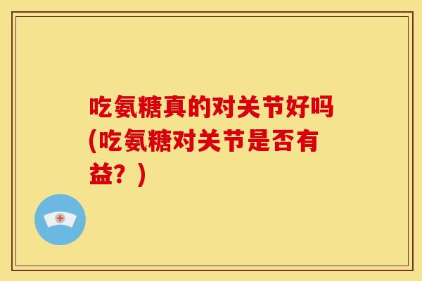 吃氨糖真的对关节好吗(吃氨糖对关节是否有益?) 吃氨糖真的对关节好吗(吃氨糖对关节是否有益?)