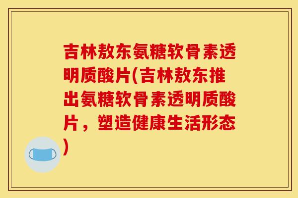 吉林敖东氨糖软骨素透明质酸片(吉林敖东推出氨糖软骨素透明质酸片，塑造健康生活形态)