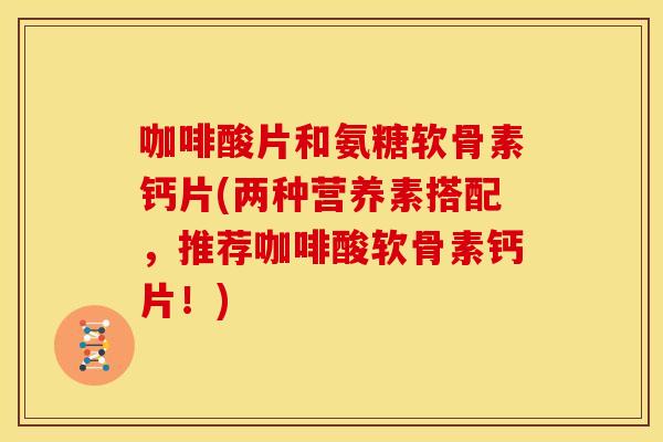 咖啡酸片和氨糖软骨素钙片(两种营养素搭配,推荐咖啡酸软骨素钙片!) 咖啡酸片和氨糖软骨素钙片(两种营养素搭配,推荐咖啡酸软骨素钙片!)