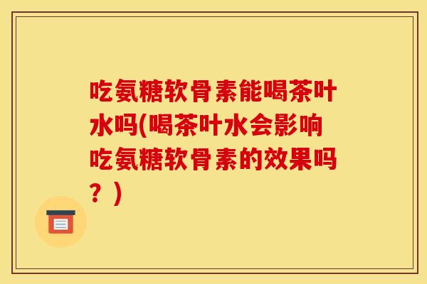吃氨糖软骨素能喝茶叶水吗(喝茶叶水会影响吃氨糖软骨素的效果吗?) 吃氨糖软骨素能喝茶叶水吗(喝茶叶水会影响吃氨糖软骨素的效果吗?)