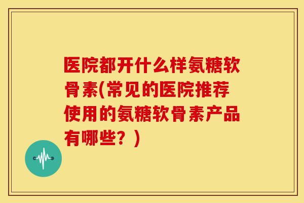 医院都开什么样氨糖软骨素(常见的医院推荐使用的氨糖软骨素产品有哪些?) 医院都开什么样氨糖软骨素(常见的医院推荐使用的氨糖软骨素产品有哪些?)