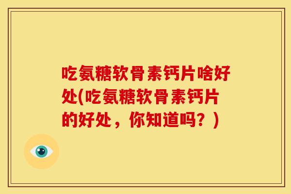 吃氨糖软骨素钙片啥好处(吃氨糖软骨素钙片的好处，你知道吗？)