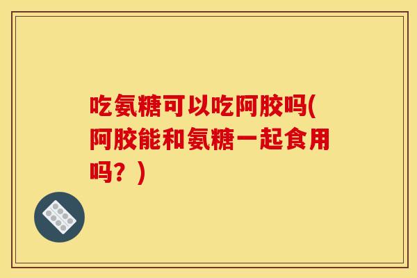 吃氨糖可以吃阿胶吗(阿胶能和氨糖一起食用吗?) 吃氨糖可以吃阿胶吗(阿胶能和氨糖一起食用吗?)