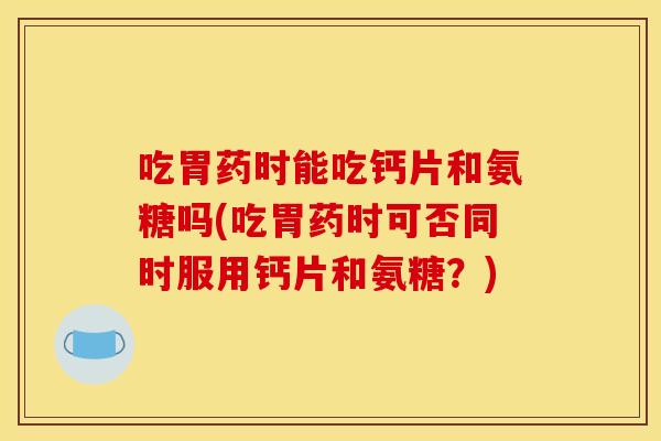 吃胃药时能吃钙片和氨糖吗(吃胃药时可否同时服用钙片和氨糖?) 吃胃药时能吃钙片和氨糖吗(吃胃药时可否同时服用钙片和氨糖?)