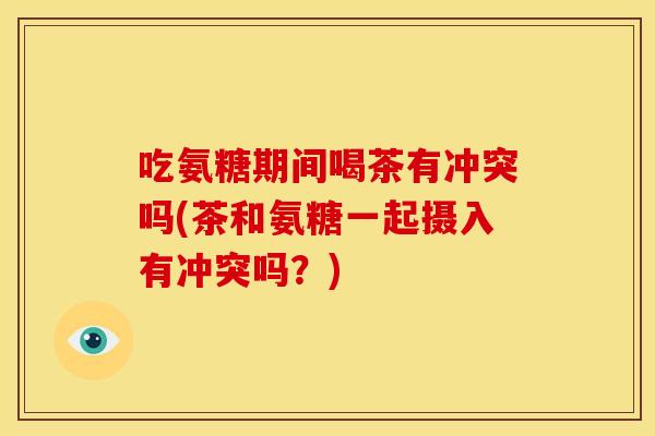 吃氨糖期间喝茶有冲突吗(茶和氨糖一起摄入有冲突吗?) 吃氨糖期间喝茶有冲突吗(茶和氨糖一起摄入有冲突吗?)