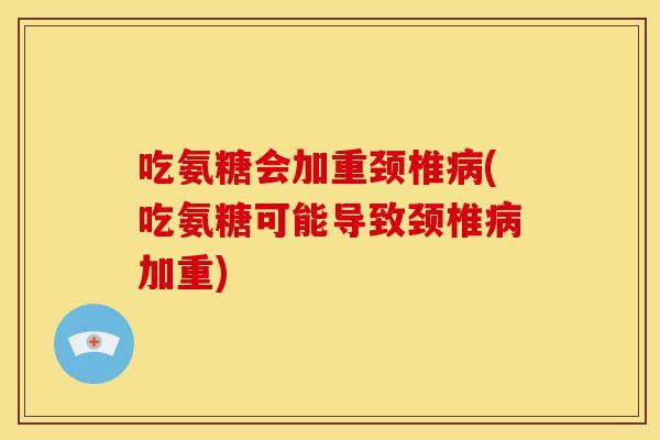 吃氨糖会加重颈椎(吃氨糖可能导致颈椎加重)