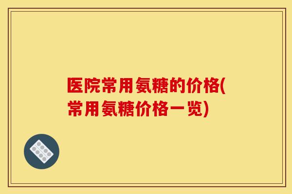 医院常用氨糖的价格(常用氨糖价格一览)