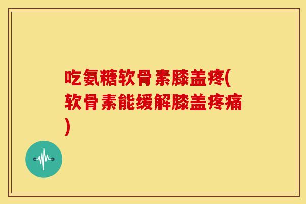 吃氨糖软骨素膝盖疼(软骨素能缓解膝盖)