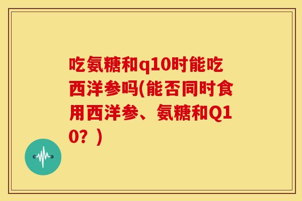 吃氨糖和q10时能吃西洋参吗(能否同时食用西洋参、氨糖和Q10?) 吃氨糖和q10时能吃西洋参吗(能否同时食用西洋参、氨糖和Q10?)