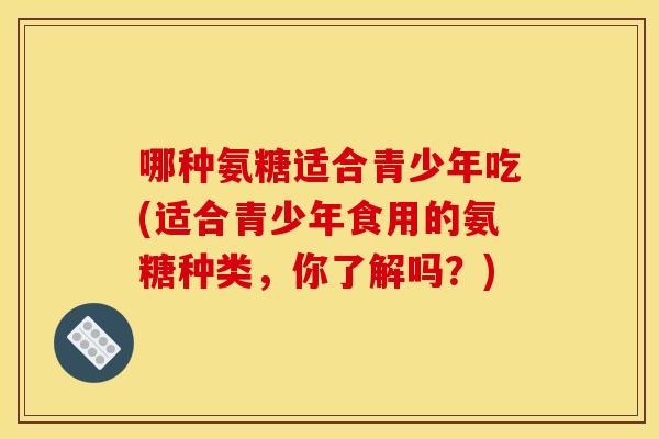 哪种氨糖适合青少年吃(适合青少年食用的氨糖种类,你了解吗?) 哪种氨糖适合青少年吃(适合青少年食用的氨糖种类,你了解吗?)