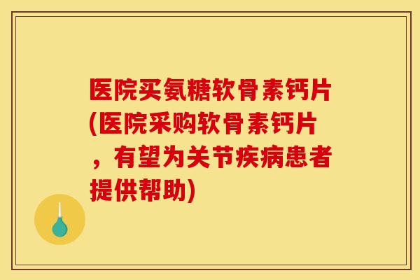 医院买氨糖软骨素钙片(医院采购软骨素钙片，有望为关节患者提供帮助)