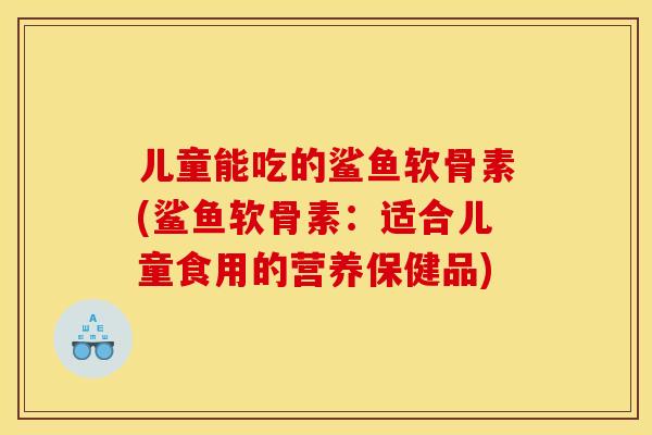儿童能吃的鲨鱼软骨素(鲨鱼软骨素:适合儿童食用的营养保健品) 儿童能吃的鲨鱼软骨素(鲨鱼软骨素:适合儿童食用的营养保健品)
