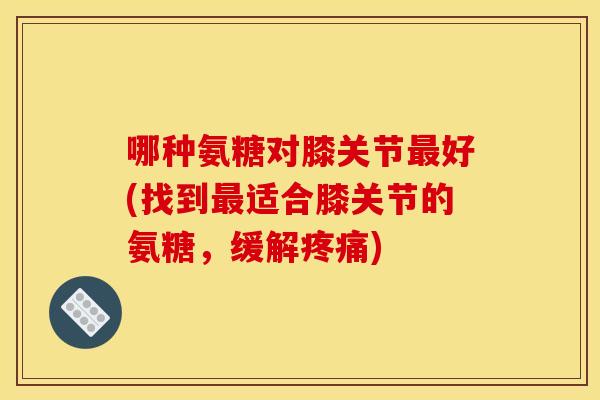 哪种氨糖对膝关节好(找到适合膝关节的氨糖，缓解)