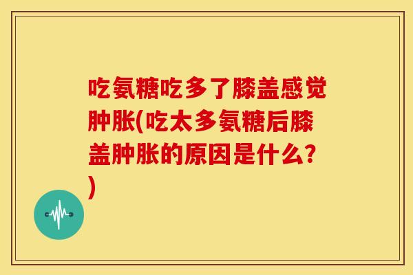 吃氨糖吃多了膝盖感觉(吃太多氨糖后膝盖的原因是什么？)