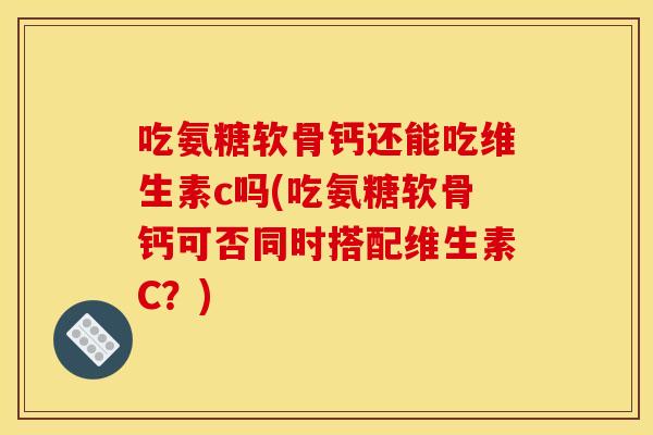 吃氨糖软骨钙还能吃维生素c吗(吃氨糖软骨钙可否同时搭配维生素C？)