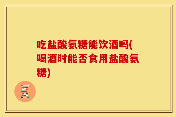 吃盐酸氨糖能饮酒吗(喝酒时能否食用盐酸氨糖)