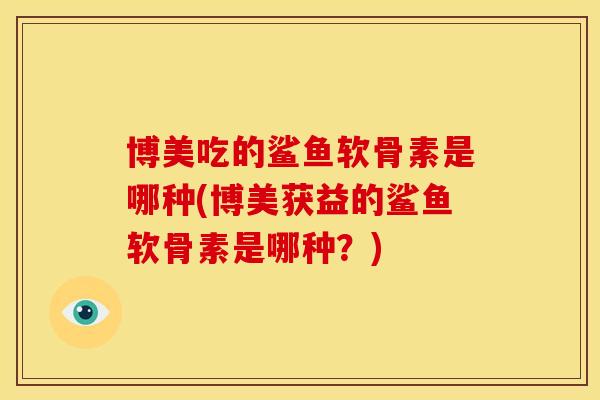 博美吃的鲨鱼软骨素是哪种(博美获益的鲨鱼软骨素是哪种?) 博美吃的鲨鱼软骨素是哪种(博美获益的鲨鱼软骨素是哪种?)