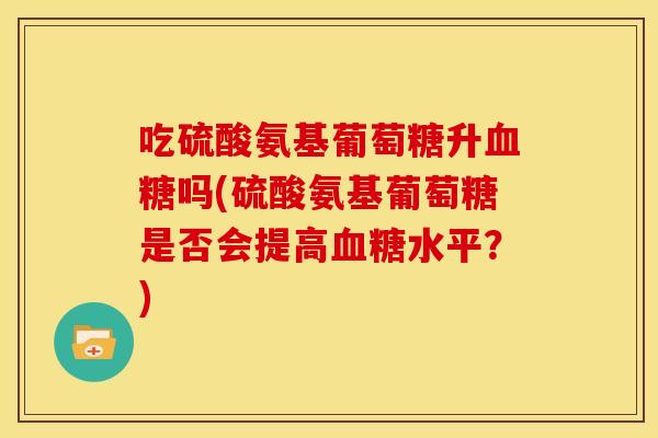 吃硫酸氨基葡萄糖升吗(硫酸氨基葡萄糖是否会提高水平?) 吃硫酸氨基葡萄糖升吗(硫酸氨基葡萄糖是否会提高水平?)