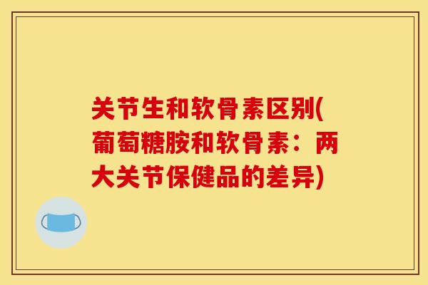 关节生和软骨素区别(葡萄糖胺和软骨素：两大关节保健品的差异)
