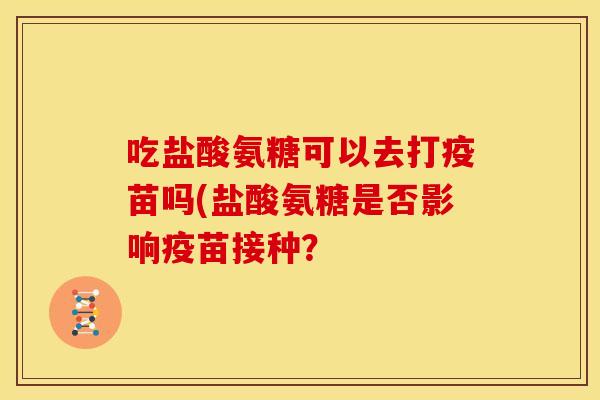 吃盐酸氨糖可以去打疫苗吗(盐酸氨糖是否影响疫苗接种？