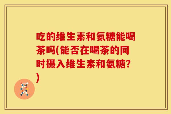 吃的维生素和氨糖能喝茶吗(能否在喝茶的同时摄入维生素和氨糖？)
