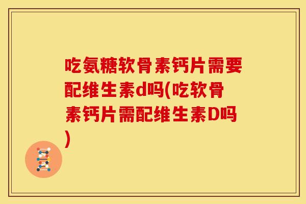 吃氨糖软骨素钙片需要配维生素d吗(吃软骨素钙片需配维生素D吗) 吃氨糖软骨素钙片需要配维生素d吗(吃软骨素钙片需配维生素D吗)