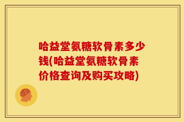 哈益堂氨糖软骨素多少钱(哈益堂氨糖软骨素价格查询及购买攻略) 哈益堂氨糖软骨素多少钱(哈益堂氨糖软骨素价格查询及购买攻略)