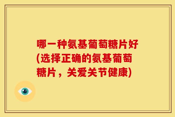 哪一种氨基葡萄糖片好(选择正确的氨基葡萄糖片，关爱关节健康)