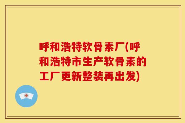 呼和浩特软骨素厂(呼和浩特市生产软骨素的工厂更新整装再出发)
