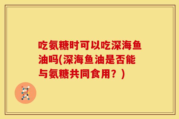吃氨糖时可以吃深海鱼油吗(深海鱼油是否能与氨糖共同食用？)