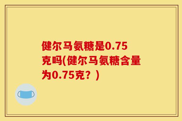 健尔马氨糖是0.75克吗(健尔马氨糖含量为0.75克?) 健尔马氨糖是0.75克吗(健尔马氨糖含量为0.75克?)