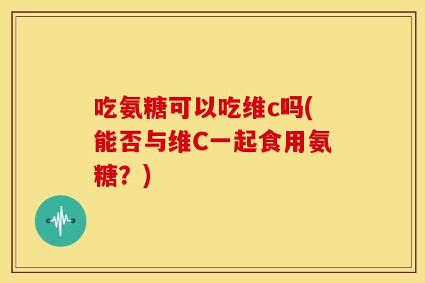 吃氨糖可以吃维c吗(能否与维C一起食用氨糖?) 吃氨糖可以吃维c吗(能否与维C一起食用氨糖?)